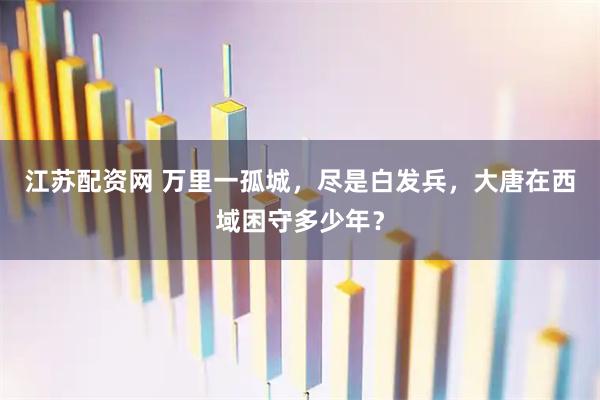 江苏配资网 万里一孤城，尽是白发兵，大唐在西域困守多少年？