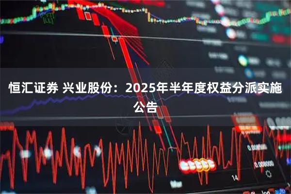 恒汇证券 兴业股份：2025年半年度权益分派实施公告