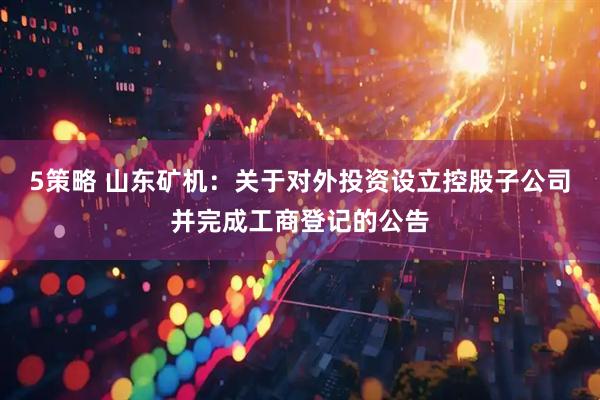 5策略 山东矿机：关于对外投资设立控股子公司并完成工商登记的公告
