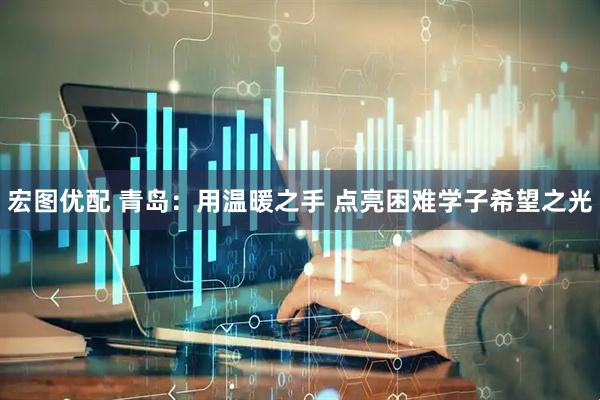 宏图优配 青岛：用温暖之手 点亮困难学子希望之光