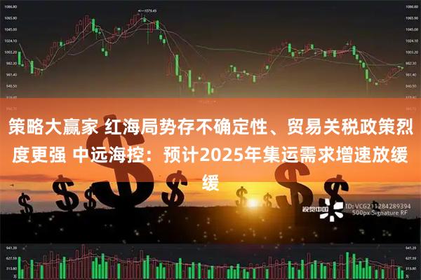 策略大赢家 红海局势存不确定性、贸易关税政策烈度更强 中远海控：预计2025年集运需求增速放缓