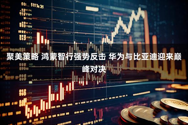 聚美策略 鸿蒙智行强势反击 华为与比亚迪迎来巅峰对决