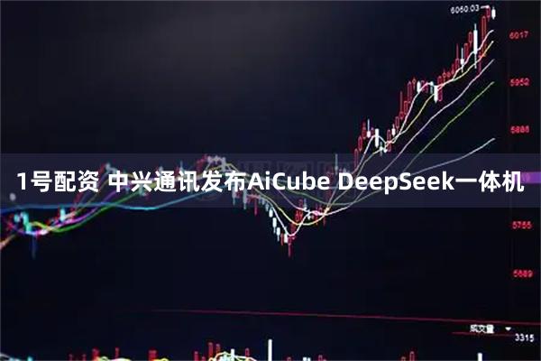 1号配资 中兴通讯发布AiCube DeepSeek一体机