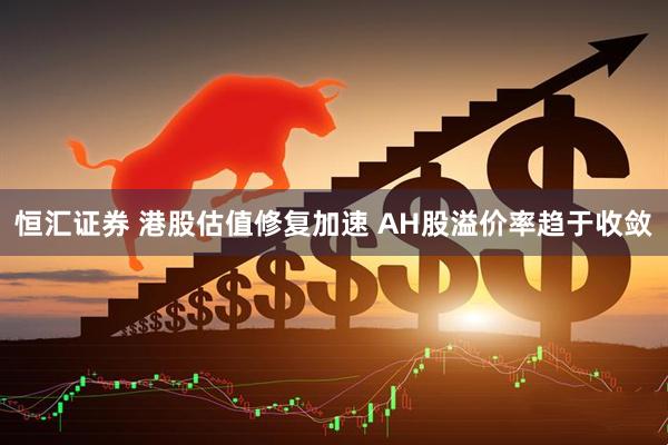 恒汇证券 港股估值修复加速 AH股溢价率趋于收敛