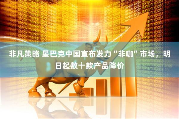非凡策略 星巴克中国宣布发力“非咖”市场，明日起数十款产品降价