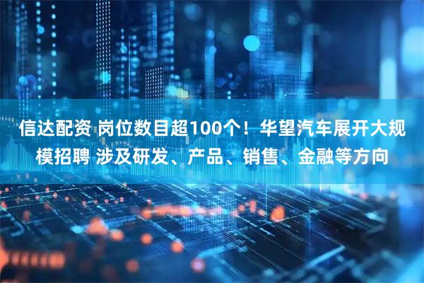 信达配资 岗位数目超100个！华望汽车展开大规模招聘 涉及研发、产品、销售、金融等方向