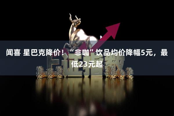 闻喜 星巴克降价！“非咖”饮品均价降幅5元，最低23元起