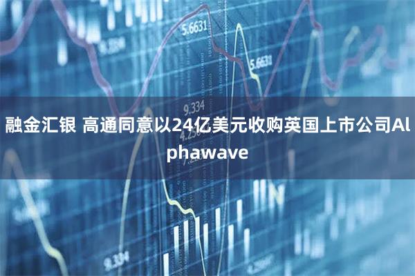 融金汇银 高通同意以24亿美元收购英国上市公司Alphawave