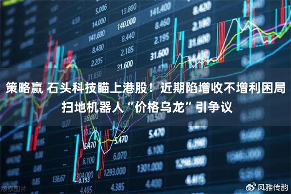 策略赢 石头科技瞄上港股！近期陷增收不增利困局 扫地机器人“价格乌龙”引争议