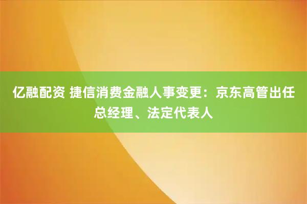 亿融配资 捷信消费金融人事变更：京东高管出任总经理、法定代表人