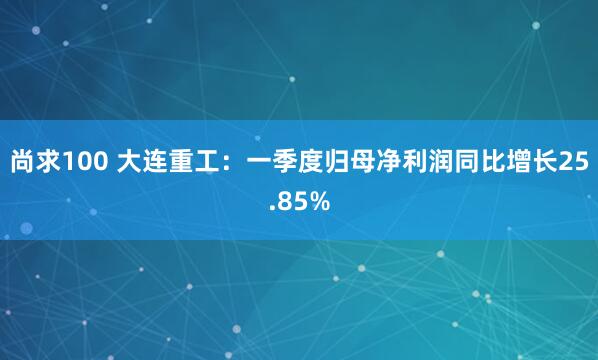 尚求100 大连重工：一季度归母净利润同比增长25.85%