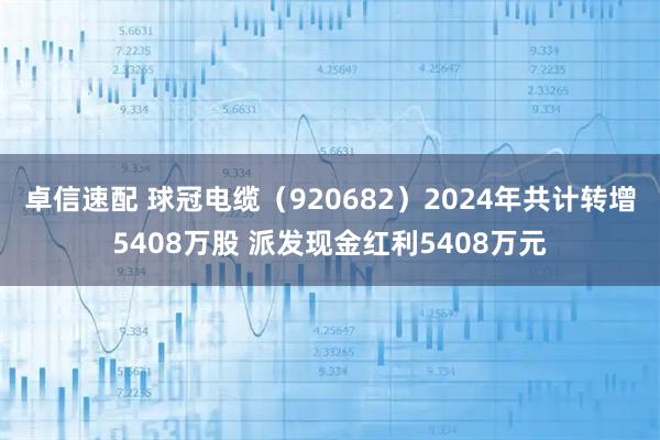 卓信速配 球冠电缆（920682）2024年共计转增5408万股 派发现金红利5408万元