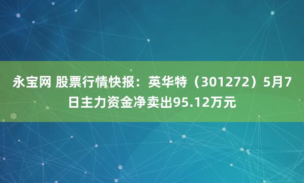 永宝网 股票行情快报：英华特（301272）5月7日主力资金净卖出95.12万元