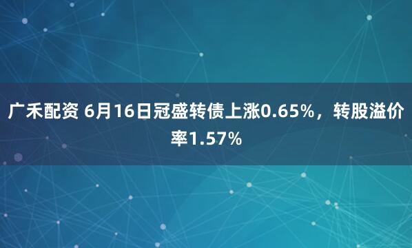 广禾配资 6月16日冠盛转债上涨0.65%，转股溢价率1.57%