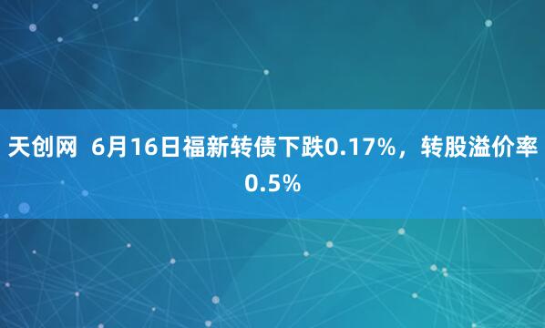 天创网  6月16日福新转债下跌0.17%，转股溢价率0.5%