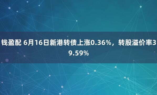 钱盈配 6月16日新港转债上涨0.36%，转股溢价率39.59%