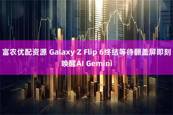富农优配资源 Galaxy Z Flip 6终结等待翻盖屏即刻唤醒AI Gemini