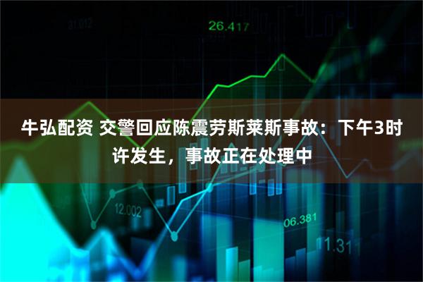 牛弘配资 交警回应陈震劳斯莱斯事故：下午3时许发生，事故正在处理中
