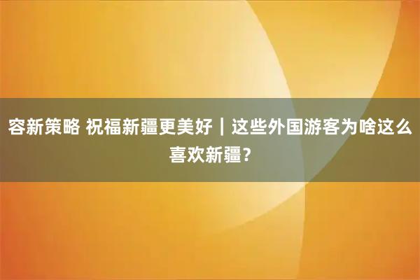 容新策略 祝福新疆更美好｜这些外国游客为啥这么喜欢新疆？
