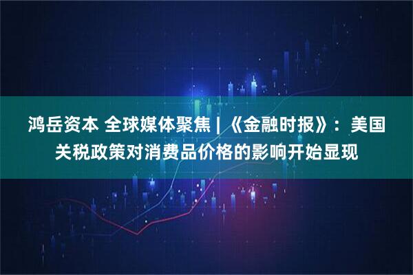 鸿岳资本 全球媒体聚焦 | 《金融时报》：美国关税政策对消费品价格的影响开始显现