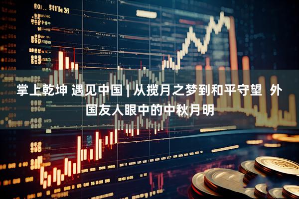 掌上乾坤 遇见中国 | 从揽月之梦到和平守望  外国友人眼中的中秋月明