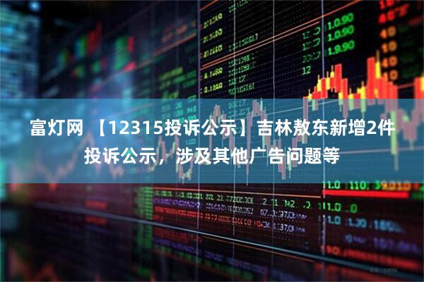 富灯网 【12315投诉公示】吉林敖东新增2件投诉公示，涉及其他广告问题等