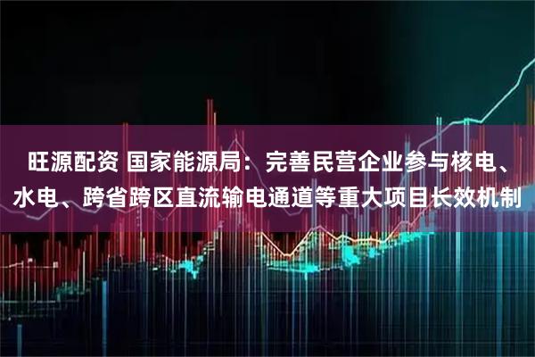 旺源配资 国家能源局：完善民营企业参与核电、水电、跨省跨区直流输电通道等重大项目长效机制