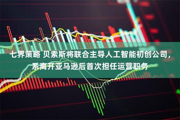 七界策略 贝索斯将联合主导人工智能初创公司，系离开亚马逊后首次担任运营职务