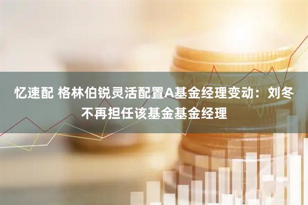 忆速配 格林伯锐灵活配置A基金经理变动：刘冬不再担任该基金基金经理