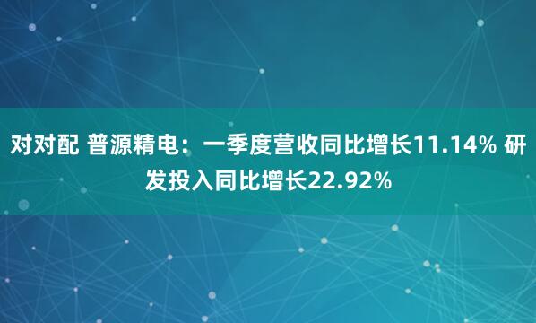 对对配 普源精电：一季度营收同比增长11.14% 研发投入同比增长22.92%