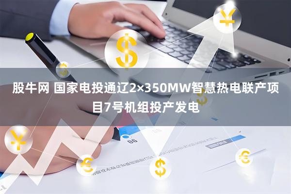 股牛网 国家电投通辽2×350MW智慧热电联产项目7号机组投产发电