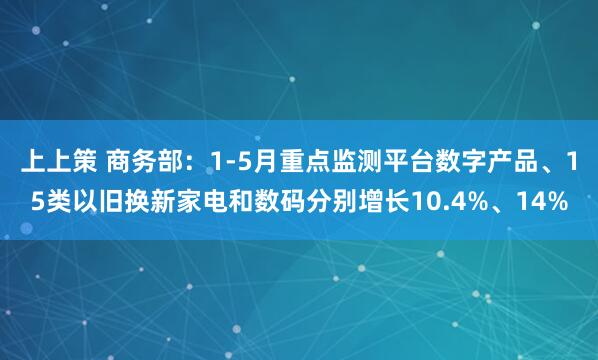 上上策 商务部：1-5月重点监测平台数字产品、15类以旧换新家电和数码分别增长10.4%、14%