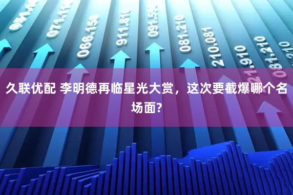 久联优配 李明德再临星光大赏，这次要截爆哪个名场面?