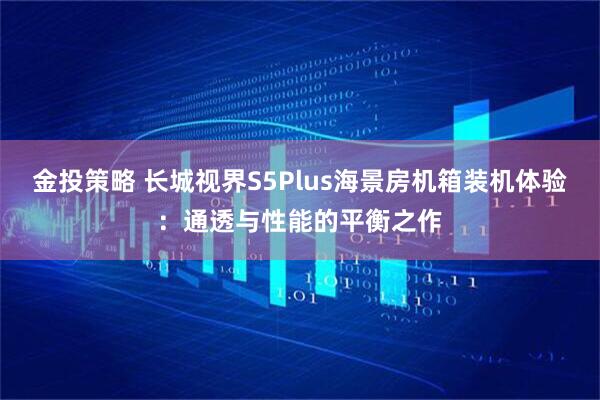 金投策略 长城视界S5Plus海景房机箱装机体验：通透与性能的平衡之作