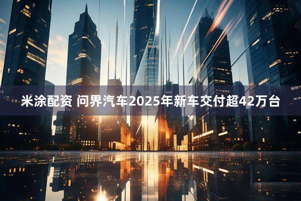 米涂配资 问界汽车2025年新车交付超42万台
