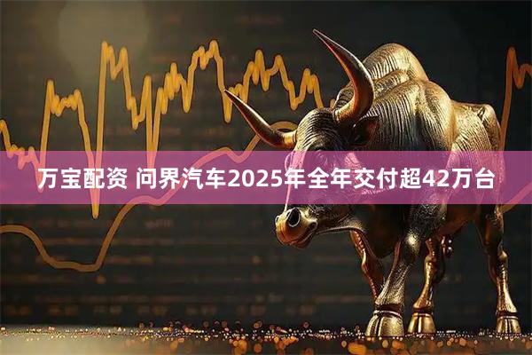 万宝配资 问界汽车2025年全年交付超42万台