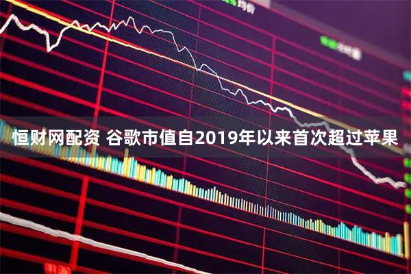 恒财网配资 谷歌市值自2019年以来首次超过苹果