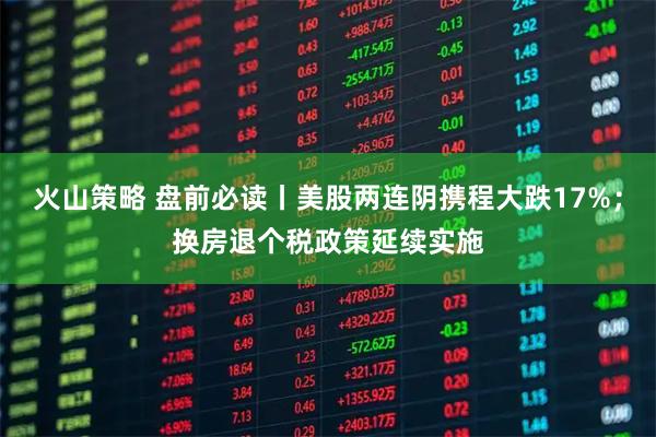 火山策略 盘前必读丨美股两连阴携程大跌17%；换房退个税政策延续实施