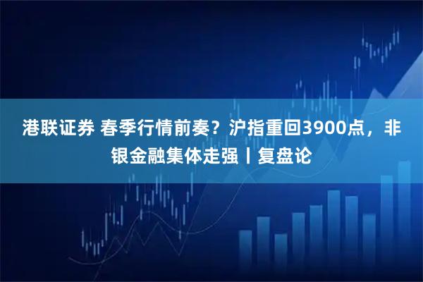 港联证券 春季行情前奏？沪指重回3900点，非银金融集体走强丨复盘论