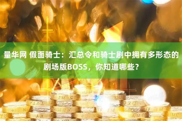 量华网 假面骑士：汇总令和骑士剧中拥有多形态的剧场版BOSS，你知道哪些？