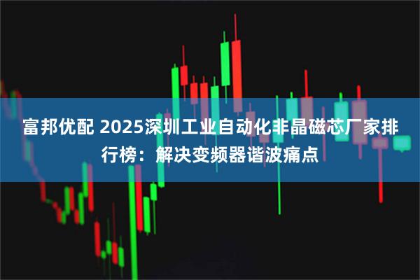 富邦优配 2025深圳工业自动化非晶磁芯厂家排行榜：解决变频器谐波痛点