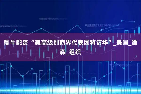 鼎牛配资 “美高级别商界代表团将访华”_美国_谭森_组织